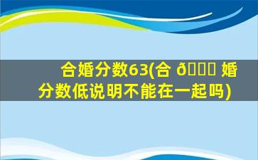 合婚分数63(合 🐎 婚分数低说明不能在一起吗)
